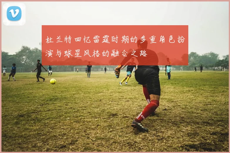 杜兰特回忆雷霆时期的多重角色扮演与球星风格的融合之路