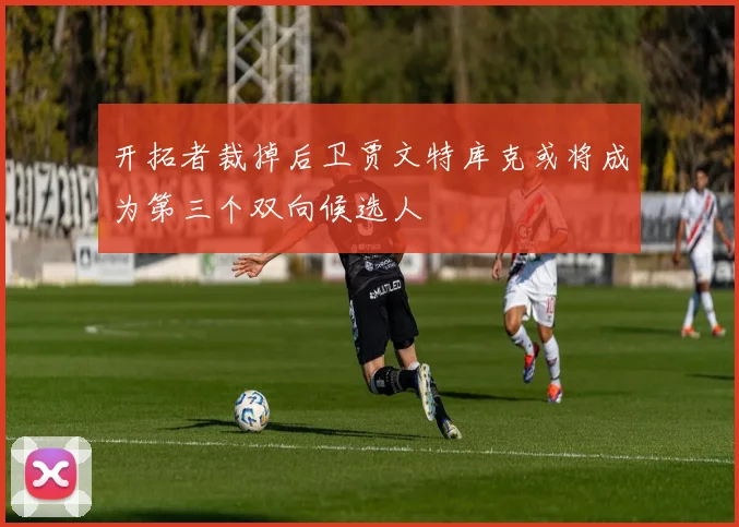 开拓者裁掉后卫贾文特库克或将成为第三个双向候选人