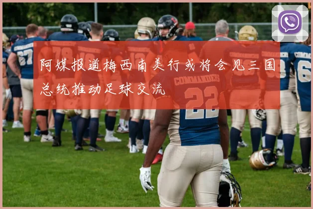 阿媒报道梅西南美行或将会见三国总统推动足球交流