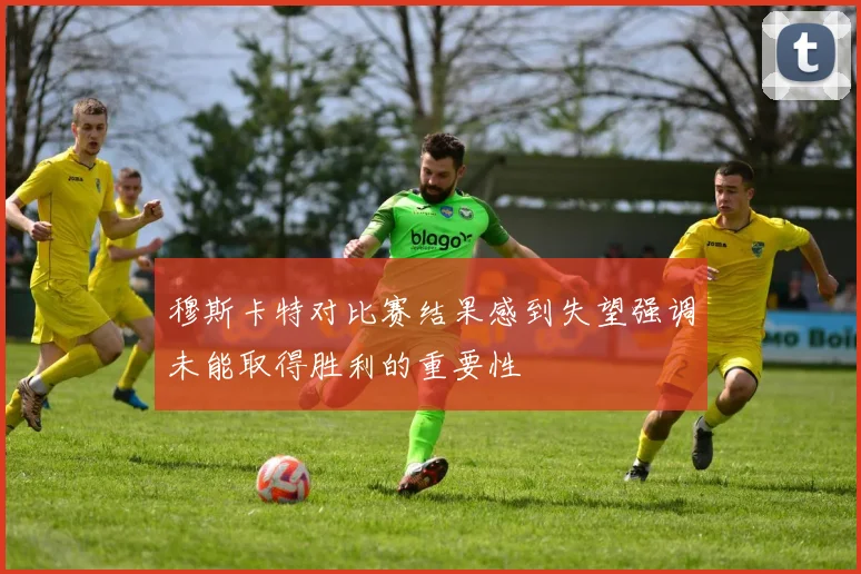 穆斯卡特对比赛结果感到失望强调未能取得胜利的重要性