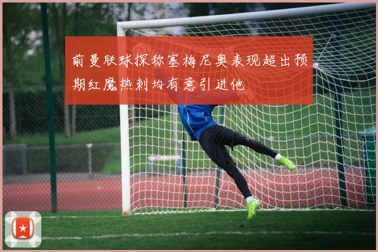 前曼联球探称塞梅尼奥表现超出预期红魔热刺均有意引进他