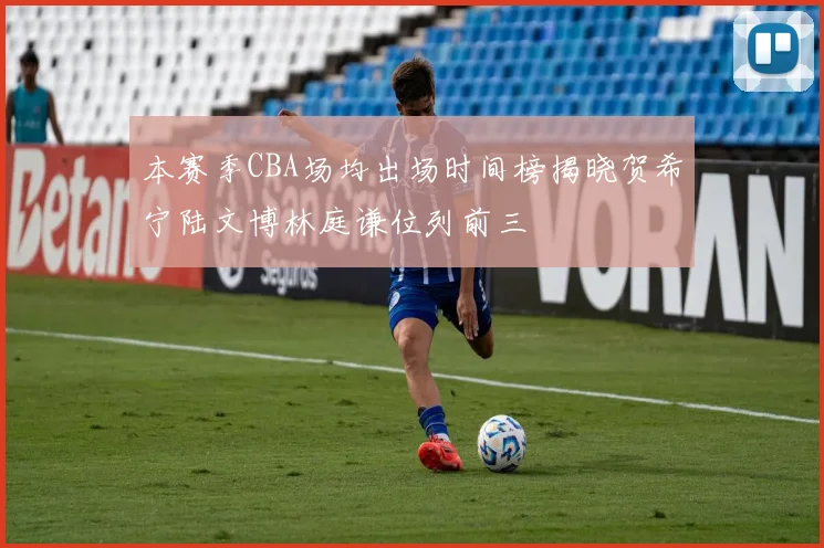 本赛季CBA场均出场时间榜揭晓贺希宁陆文博林庭谦位列前三