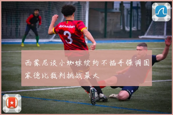 西蒙尼谈小蜘蛛续约不插手强调国家德比裁判挑战最大