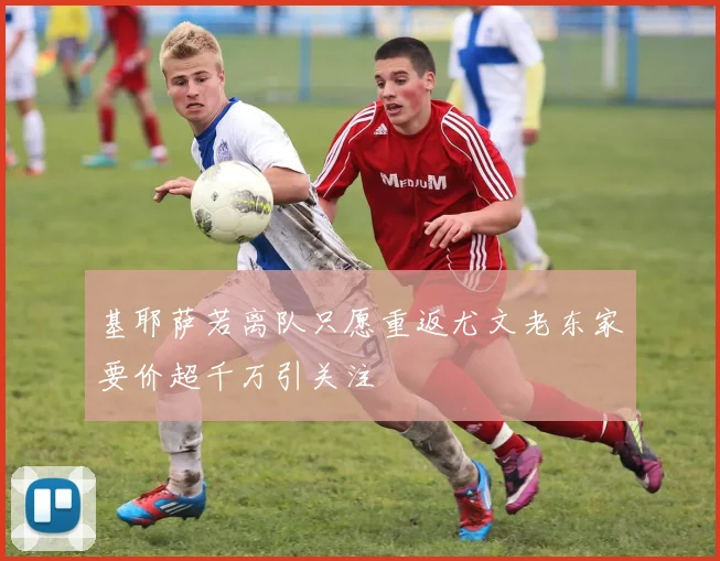 基耶萨若离队只愿重返尤文老东家要价超千万引关注