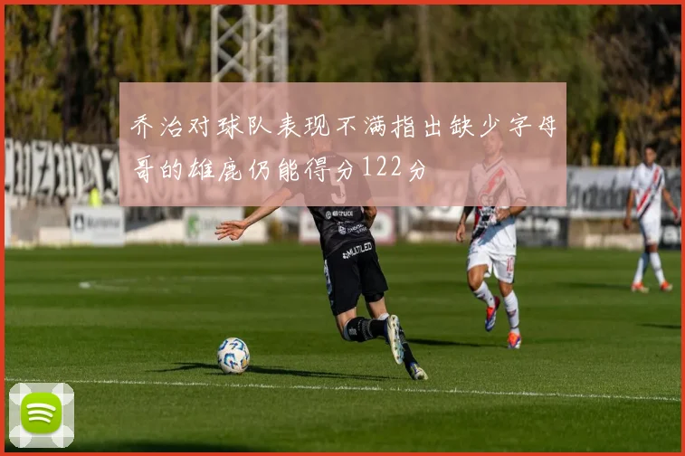 乔治对球队表现不满指出缺少字母哥的雄鹿仍能得分122分