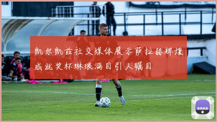 凯尔凯兹社交媒体展示萨拉赫辉煌成就奖杯琳琅满目引人瞩目