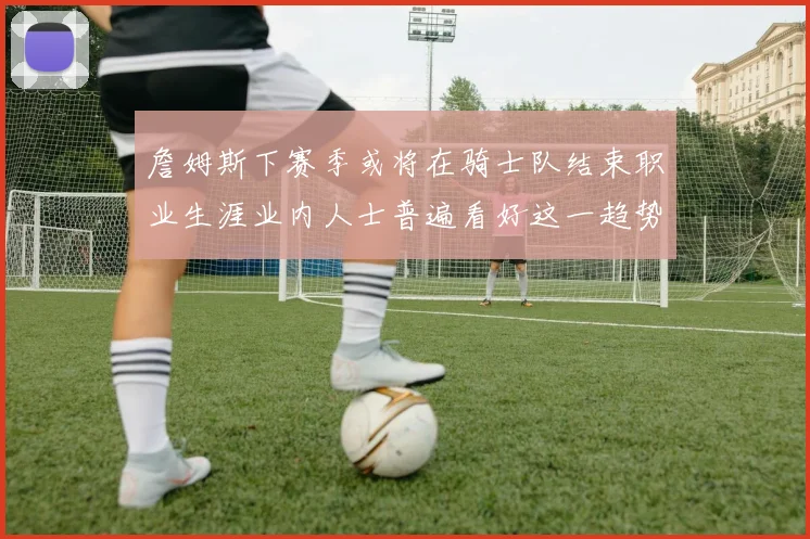 詹姆斯下赛季或将在骑士队结束职业生涯业内人士普遍看好这一趋势