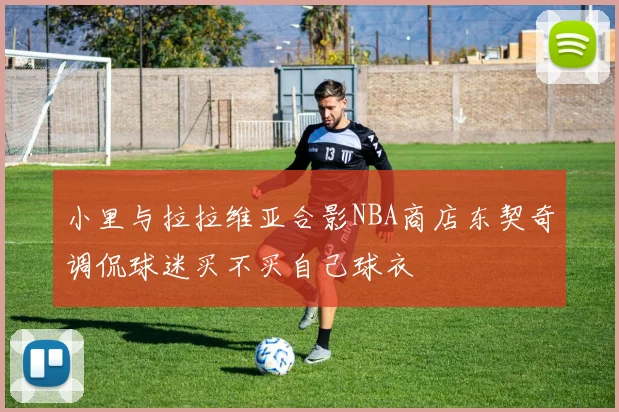 小里与拉拉维亚合影NBA商店东契奇调侃球迷买不买自己球衣