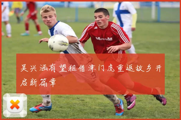 吴兴涵有望租借津门虎重返故乡开启新篇章