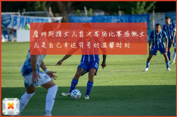 詹姆斯携女儿首次客场比赛感慨女儿是自己幸运符号的温馨时刻