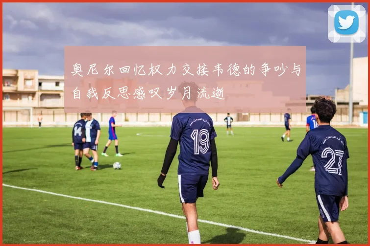 奥尼尔回忆权力交接韦德的争吵与自我反思感叹岁月流逝