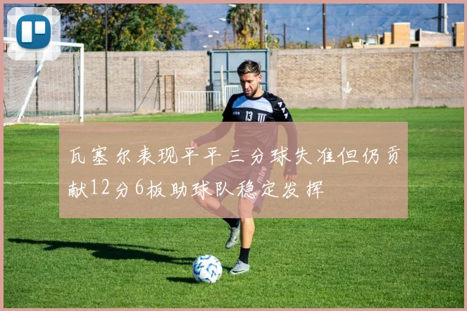 瓦塞尔表现平平三分球失准但仍贡献12分6板助球队稳定发挥