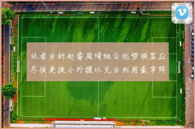 记者分析赵睿周琦组合优势明显应尽快更换小外援以充分利用豪华阵容
