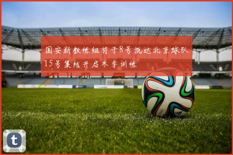国安新教练组将于8号抵达北京球队15号集结开启冬季训练
