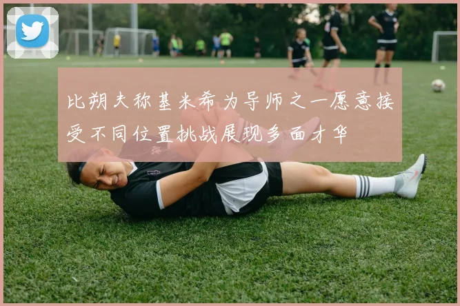 比朔夫称基米希为导师之一愿意接受不同位置挑战展现多面才华