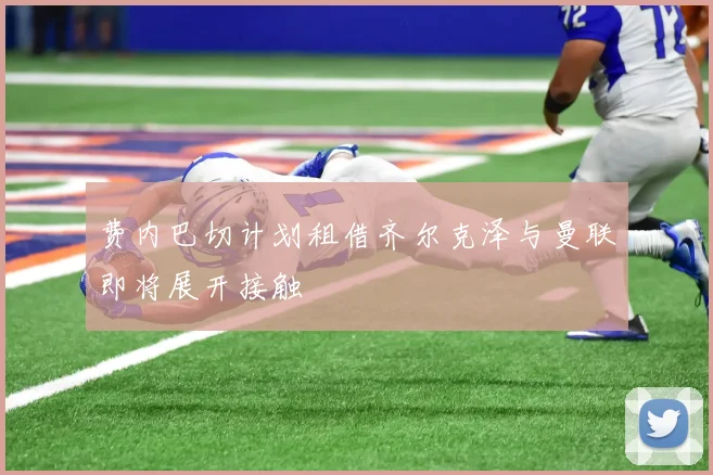 费内巴切计划租借齐尔克泽与曼联即将展开接触