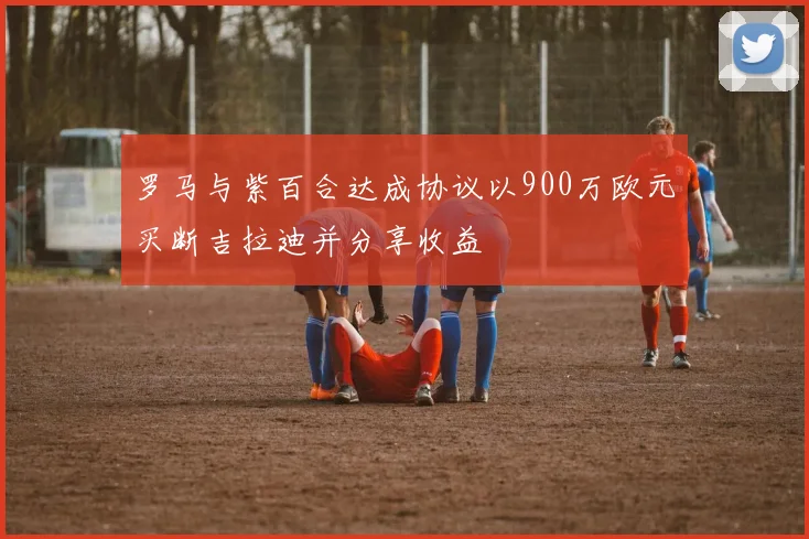 罗马与紫百合达成协议以900万欧元买断吉拉迪并分享收益
