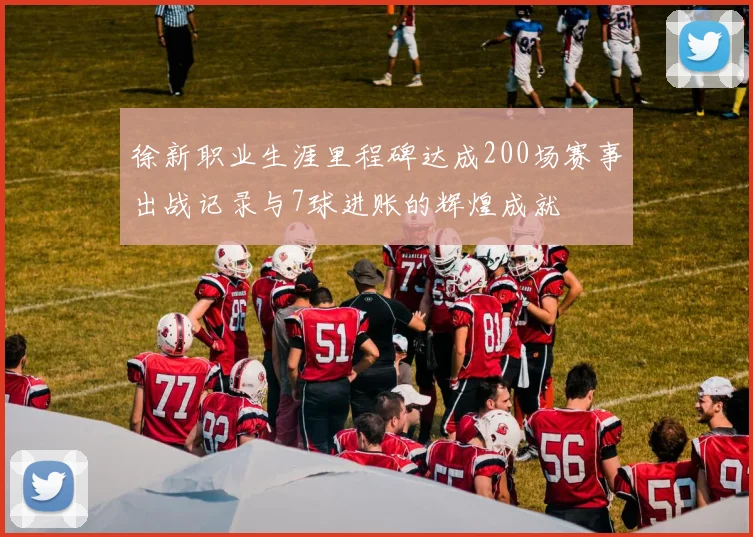 徐新职业生涯里程碑达成200场赛事出战记录与7球进账的辉煌成就