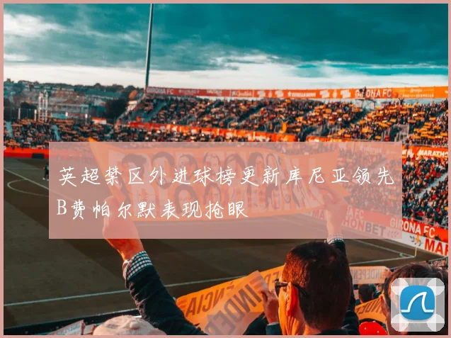 英超禁区外进球榜更新库尼亚领先B费帕尔默表现抢眼