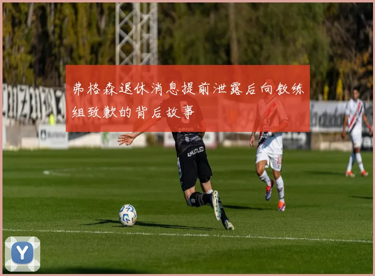 弗格森退休消息提前泄露后向教练组致歉的背后故事