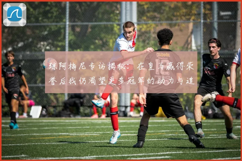 琼阿梅尼专访揭秘：在皇马赢得荣誉后我仍渴望更多冠军的动力与追求