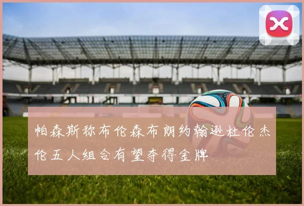 帕森斯称布伦森布朗约翰逊杜伦杰伦五人组合有望夺得金牌