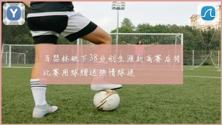 马瑟林砍下38分创生涯新高赛后将比赛用球赠送热情球迷