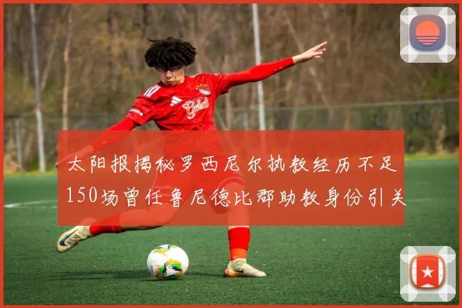 太阳报揭秘罗西尼尔执教经历不足150场曾任鲁尼德比郡助教身份引关注