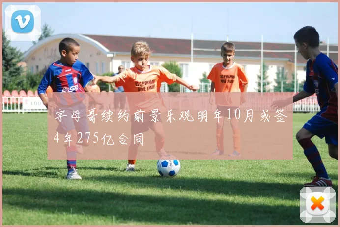 字母哥续约前景乐观明年10月或签4年275亿合同