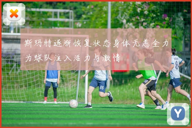 斯玛特逐渐恢复状态身体无恙全力为球队注入活力与激情