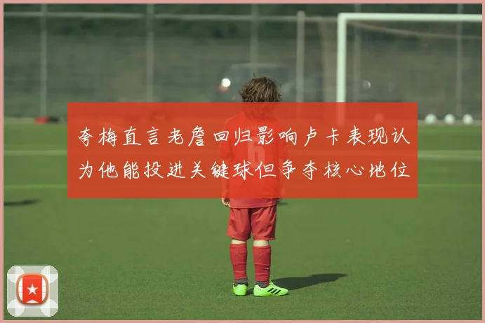 夸梅直言老詹回归影响卢卡表现认为他能投进关键球但争夺核心地位成阻碍