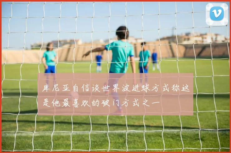 库尼亚自信谈世界波进球方式称这是他最喜欢的破门方式之一