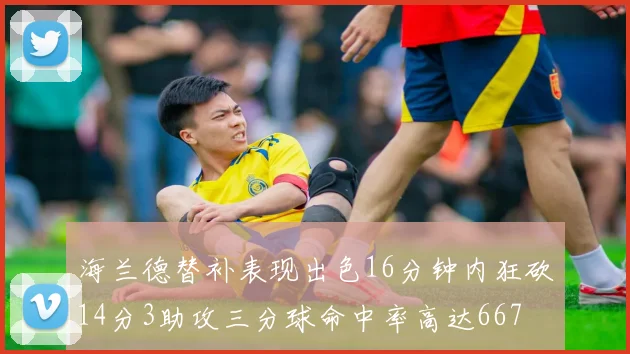 海兰德替补表现出色16分钟内狂砍14分3助攻三分球命中率高达667