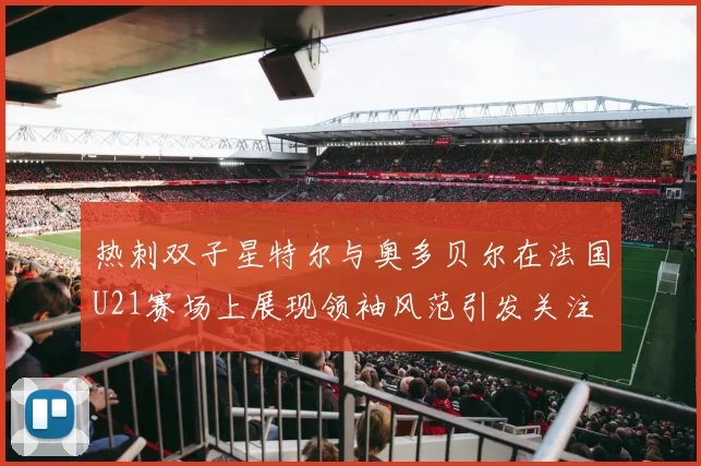 热刺双子星特尔与奥多贝尔在法国U21赛场上展现领袖风范引发关注