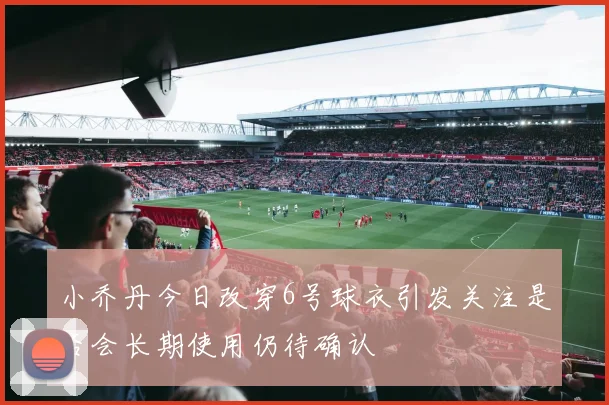 小乔丹今日改穿6号球衣引发关注是否会长期使用仍待确认