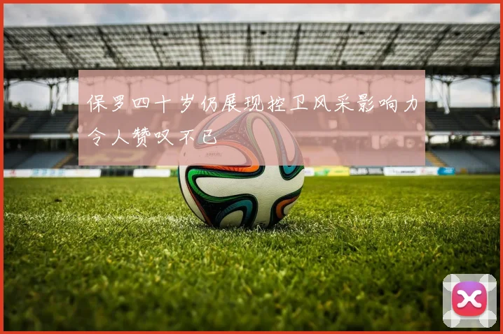 保罗四十岁仍展现控卫风采影响力令人赞叹不已