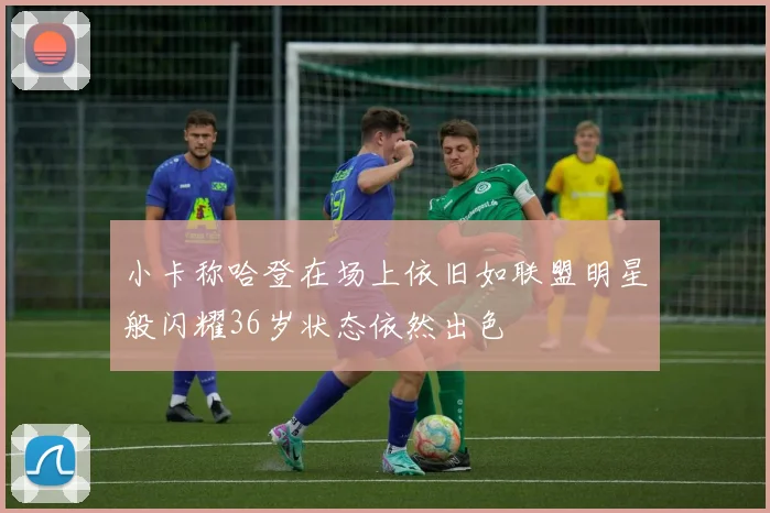 小卡称哈登在场上依旧如联盟明星般闪耀36岁状态依然出色