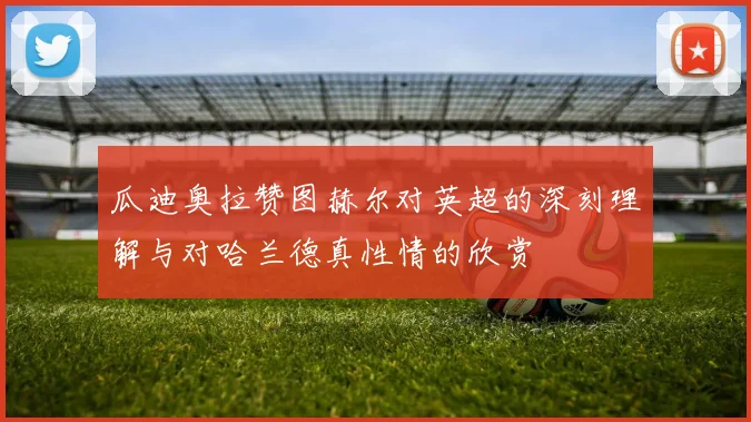 瓜迪奥拉赞图赫尔对英超的深刻理解与对哈兰德真性情的欣赏