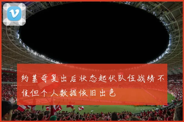 约基奇复出后状态起伏队伍战绩不佳但个人数据依旧出色