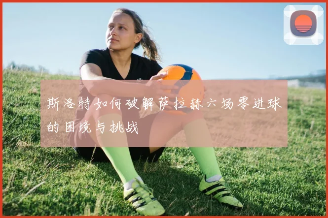 斯洛特如何破解萨拉赫六场零进球的困境与挑战