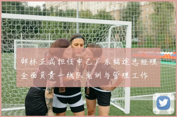 郜林正式担任中乙广东铭途总经理全面负责一线队竞训与管理工作