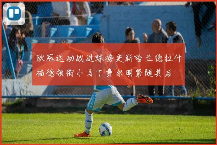 欧冠运动战进球榜更新哈兰德拉什福德领衔小马丁费尔明紧随其后